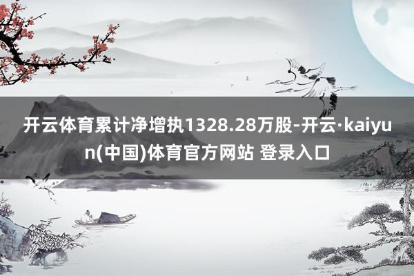 开云体育累计净增执1328.28万股-开云·kaiyun(中国)体育官方网站 登录入口