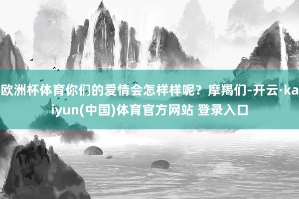 欧洲杯体育你们的爱情会怎样样呢？摩羯们-开云·kaiyun(中国)体育官方网站 登录入口