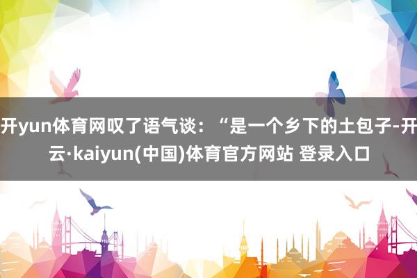 开yun体育网叹了语气谈：“是一个乡下的土包子-开云·kaiyun(中国)体育官方网站 登录入口