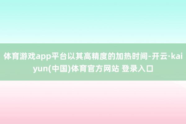 体育游戏app平台以其高精度的加热时间-开云·kaiyun(中国)体育官方网站 登录入口