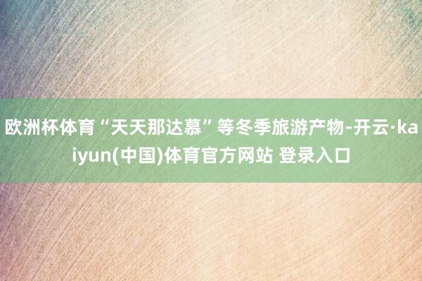 欧洲杯体育“天天那达慕”等冬季旅游产物-开云·kaiyun(中国)体育官方网站 登录入口