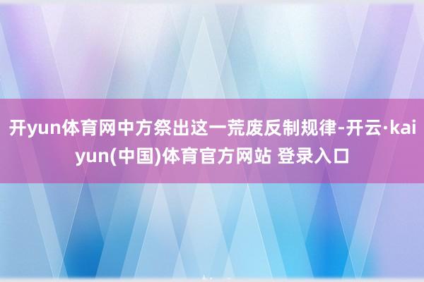 开yun体育网中方祭出这一荒废反制规律-开云·kaiyun(中国)体育官方网站 登录入口