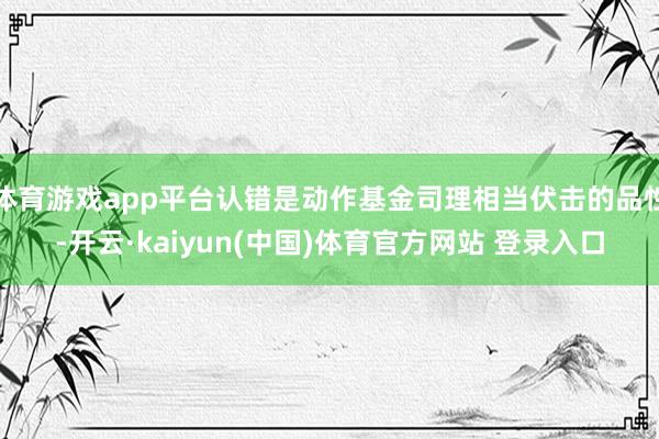体育游戏app平台认错是动作基金司理相当伏击的品性-开云·kaiyun(中国)体育官方网站 登录入口