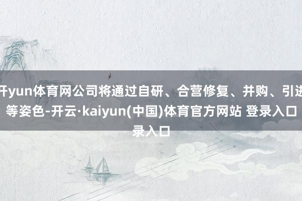 开yun体育网公司将通过自研、合营修复、并购、引进等姿色-开云·kaiyun(中国)体育官方网站 登录入口