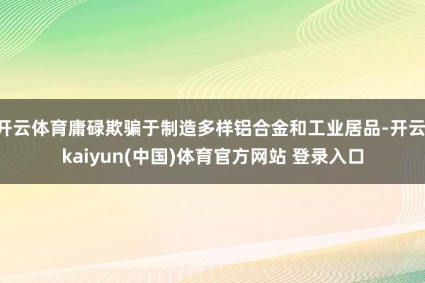 开云体育庸碌欺骗于制造多样铝合金和工业居品-开云·kaiyun(中国)体育官方网站 登录入口