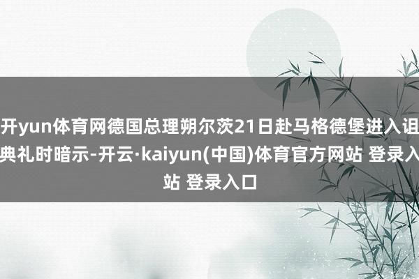 开yun体育网德国总理朔尔茨21日赴马格德堡进入诅咒典礼时暗示-开云·kaiyun(中国)体育官方网站 登录入口
