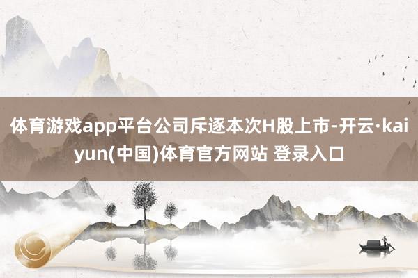 体育游戏app平台公司斥逐本次H股上市-开云·kaiyun(中国)体育官方网站 登录入口