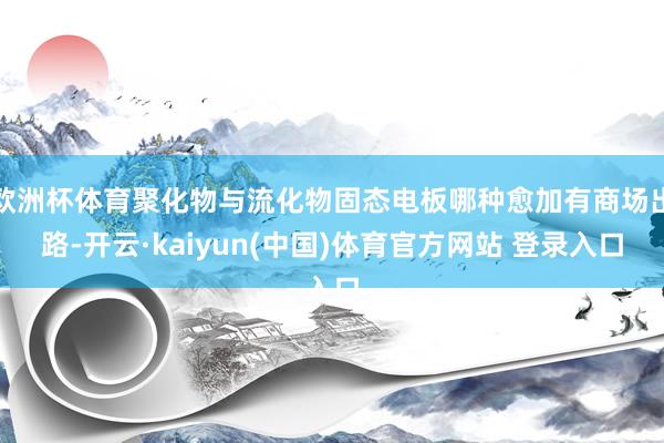 欧洲杯体育聚化物与流化物固态电板哪种愈加有商场出路-开云·kaiyun(中国)体育官方网站 登录入口