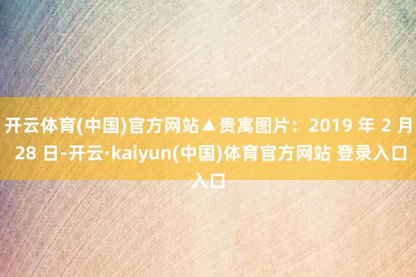 开云体育(中国)官方网站▲贵寓图片：2019 年 2 月 28 日-开云·kaiyun(中国)体育官方网站 登录入口