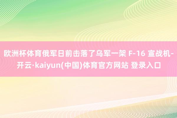 欧洲杯体育俄军日前击落了乌军一架 F-16 宣战机-开云·kaiyun(中国)体育官方网站 登录入口