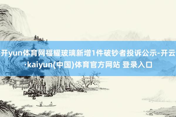 开yun体育网福耀玻璃新增1件破钞者投诉公示-开云·kaiyun(中国)体育官方网站 登录入口