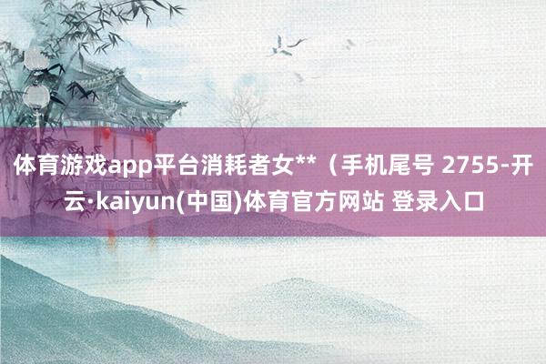体育游戏app平台消耗者女**（手机尾号 2755-开云·kaiyun(中国)体育官方网站 登录入口
