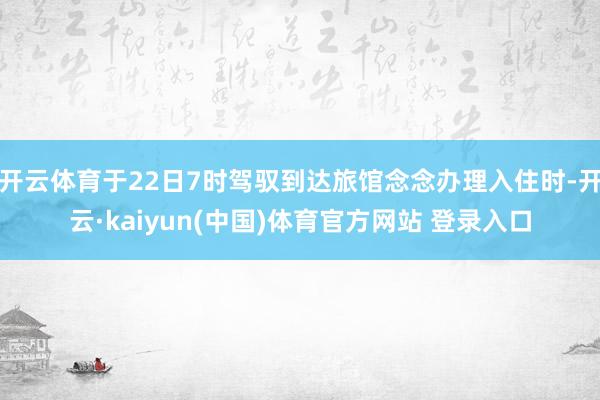 开云体育于22日7时驾驭到达旅馆念念办理入住时-开云·kaiyun(中国)体育官方网站 登录入口