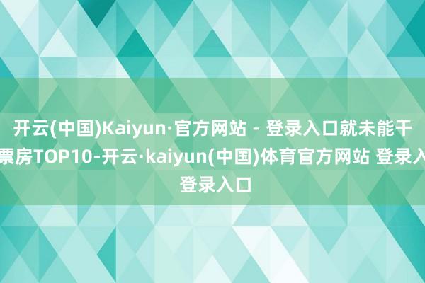 开云(中国)Kaiyun·官方网站 - 登录入口就未能干预票房TOP10-开云·kaiyun(中国)体育官方网站 登录入口