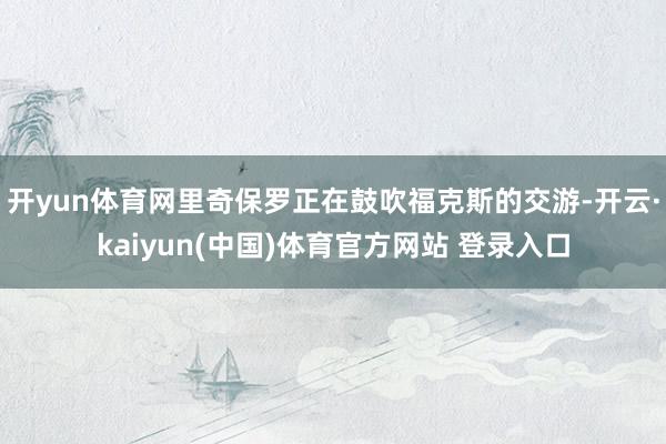开yun体育网里奇保罗正在鼓吹福克斯的交游-开云·kaiyun(中国)体育官方网站 登录入口