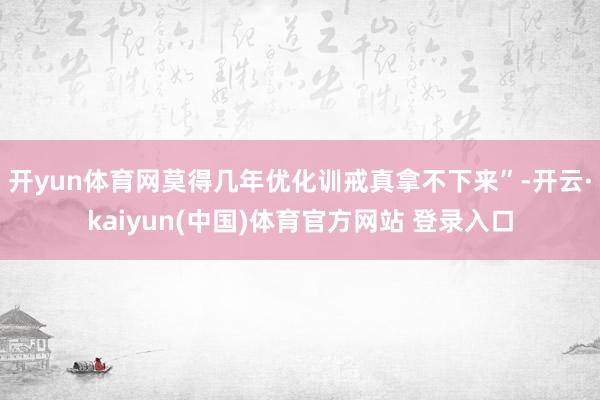 开yun体育网莫得几年优化训戒真拿不下来”-开云·kaiyun(中国)体育官方网站 登录入口