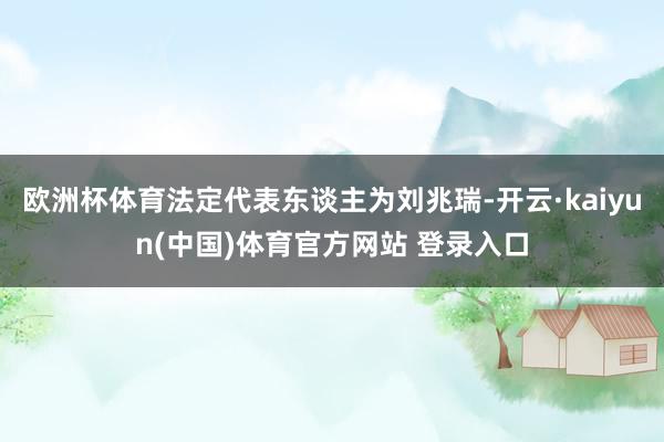 欧洲杯体育法定代表东谈主为刘兆瑞-开云·kaiyun(中国)体育官方网站 登录入口