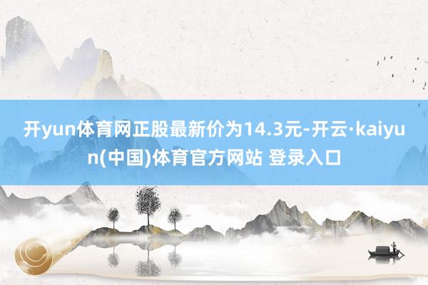 开yun体育网正股最新价为14.3元-开云·kaiyun(中国)体育官方网站 登录入口