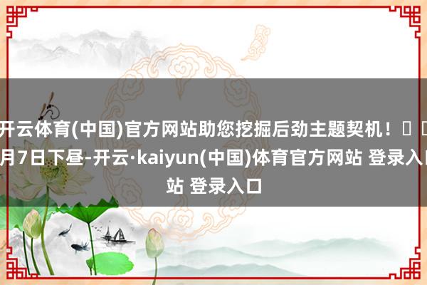 开云体育(中国)官方网站助您挖掘后劲主题契机！		1月7日下昼-开云·kaiyun(中国)体育官方网站 登录入口