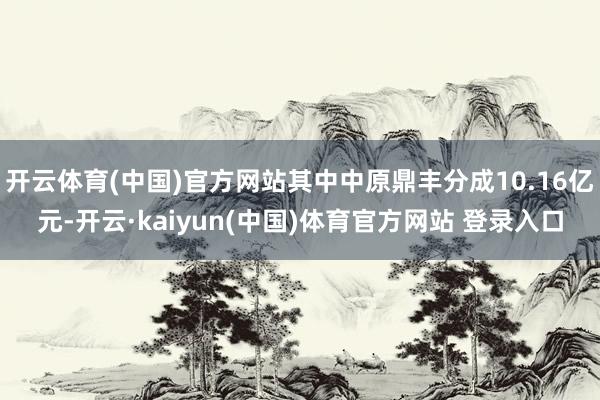 开云体育(中国)官方网站其中中原鼎丰分成10.16亿元-开云·kaiyun(中国)体育官方网站 登录入口