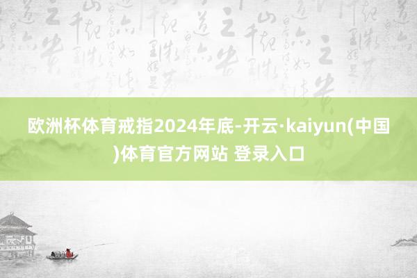 欧洲杯体育　　戒指2024年底-开云·kaiyun(中国)体育官方网站 登录入口