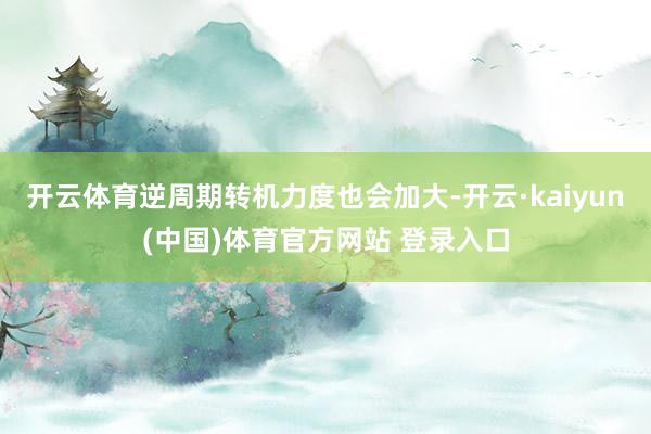 开云体育逆周期转机力度也会加大-开云·kaiyun(中国)体育官方网站 登录入口