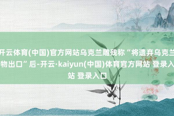 开云体育(中国)官方网站乌克兰雕残称“将遗弃乌克兰谷物出口”后-开云·kaiyun(中国)体育官方网站 登录入口