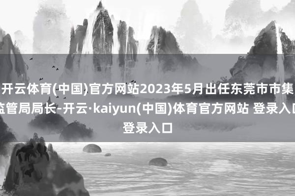 开云体育(中国)官方网站2023年5月出任东莞市市集监管局局长-开云·kaiyun(中国)体育官方网站 登录入口