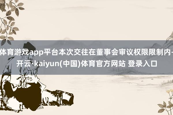 体育游戏app平台本次交往在董事会审议权限限制内-开云·kaiyun(中国)体育官方网站 登录入口