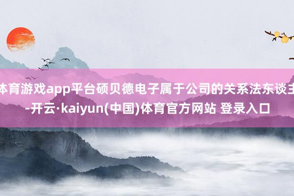 体育游戏app平台硕贝德电子属于公司的关系法东谈主-开云·kaiyun(中国)体育官方网站 登录入口