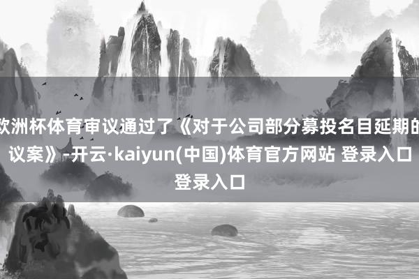 欧洲杯体育审议通过了《对于公司部分募投名目延期的议案》-开云·kaiyun(中国)体育官方网站 登录入口