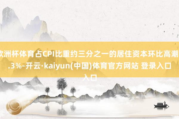 欧洲杯体育占CPI比重约三分之一的居住资本环比高潮0.3%-开云·kaiyun(中国)体育官方网站 登录入口