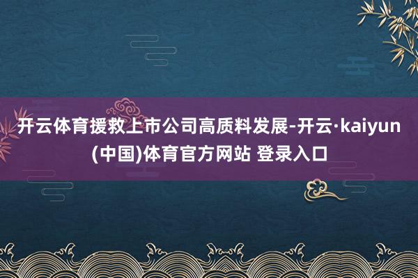 开云体育援救上市公司高质料发展-开云·kaiyun(中国)体育官方网站 登录入口