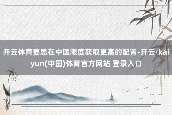 开云体育要思在中医限度获取更高的配置-开云·kaiyun(中国)体育官方网站 登录入口