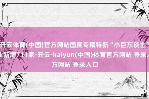 开云体育(中国)官方网站国度专精特新“小巨东谈主”企业新增711家-开云·kaiyun(中国)体育官方网站 登录入口