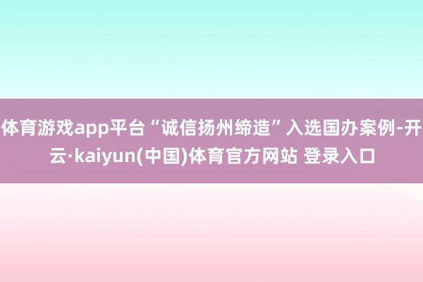体育游戏app平台“诚信扬州缔造”入选国办案例-开云·kaiyun(中国)体育官方网站 登录入口