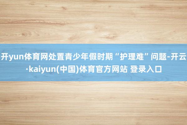 开yun体育网处置青少年假时期“护理难”问题-开云·kaiyun(中国)体育官方网站 登录入口