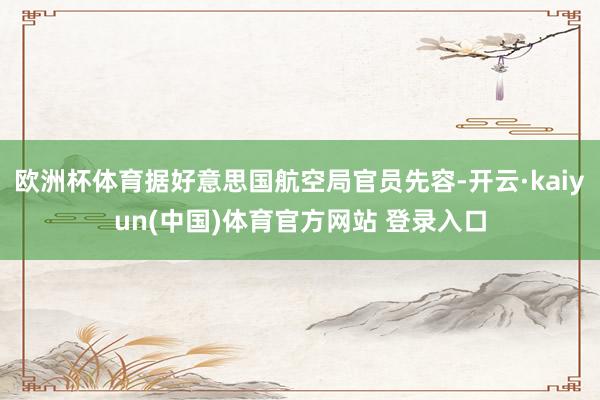 欧洲杯体育据好意思国航空局官员先容-开云·kaiyun(中国)体育官方网站 登录入口