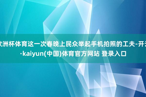 欧洲杯体育这一次春晚上民众举起手机拍照的工夫-开云·kaiyun(中国)体育官方网站 登录入口