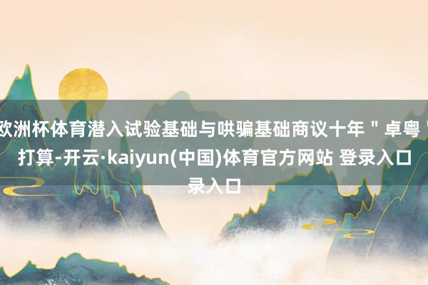 欧洲杯体育潜入试验基础与哄骗基础商议十年＂卓粤＂打算-开云·kaiyun(中国)体育官方网站 登录入口