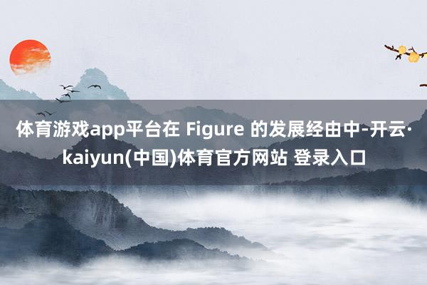 体育游戏app平台在 Figure 的发展经由中-开云·kaiyun(中国)体育官方网站 登录入口