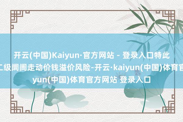 开云(中国)Kaiyun·官方网站 - 登录入口特此领导投资者温雅二级阛阓走动价钱溢价风险-开云·kaiyun(中国)体育官方网站 登录入口