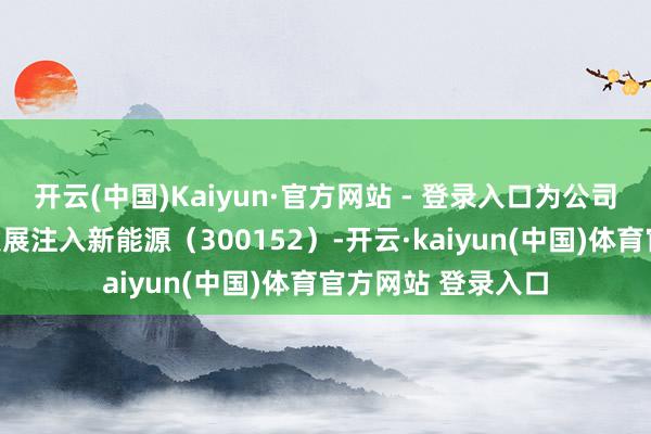 开云(中国)Kaiyun·官方网站 - 登录入口为公司及行业的高质地发展注入新能源（300152）-开云·kaiyun(中国)体育官方网站 登录入口