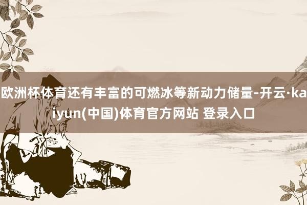 欧洲杯体育还有丰富的可燃冰等新动力储量-开云·kaiyun(中国)体育官方网站 登录入口