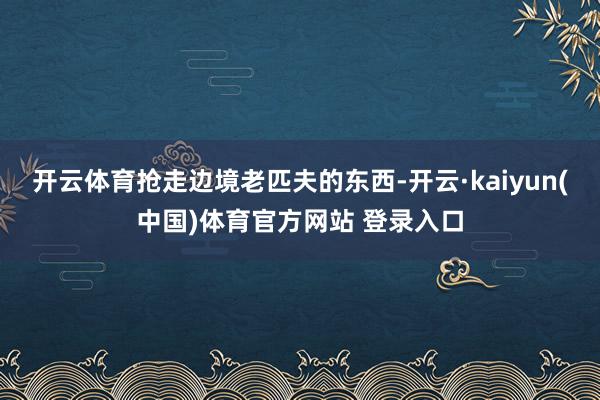 开云体育抢走边境老匹夫的东西-开云·kaiyun(中国)体育官方网站 登录入口