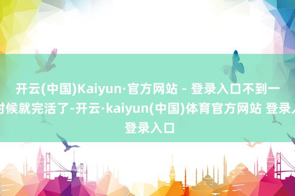 开云(中国)Kaiyun·官方网站 - 登录入口不到一天时候就完活了-开云·kaiyun(中国)体育官方网站 登录入口