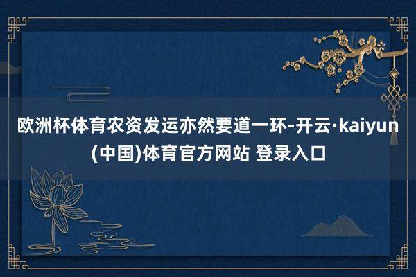 欧洲杯体育农资发运亦然要道一环-开云·kaiyun(中国)体育官方网站 登录入口