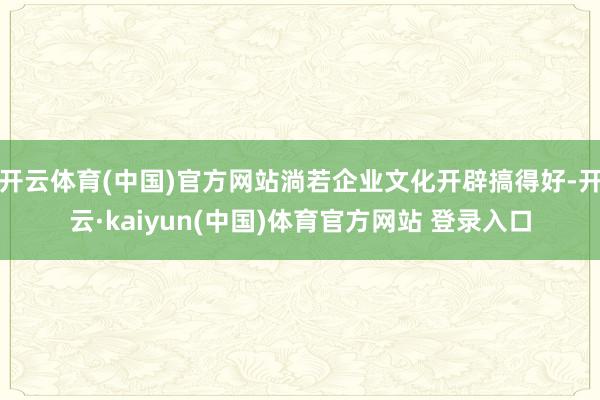 开云体育(中国)官方网站淌若企业文化开辟搞得好-开云·kaiyun(中国)体育官方网站 登录入口