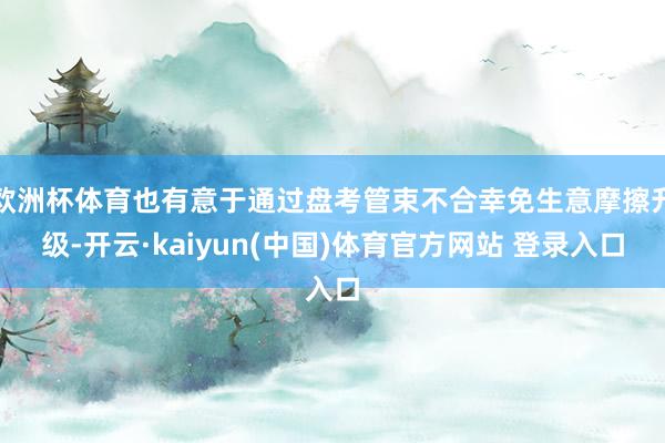 欧洲杯体育也有意于通过盘考管束不合幸免生意摩擦升级-开云·kaiyun(中国)体育官方网站 登录入口