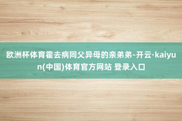 欧洲杯体育霍去病同父异母的亲弟弟-开云·kaiyun(中国)体育官方网站 登录入口